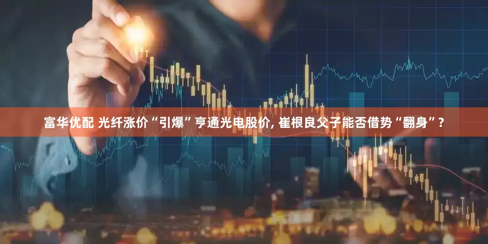 富华优配 光纤涨价“引爆”亨通光电股价, 崔根良父子能否借势“翻身”?