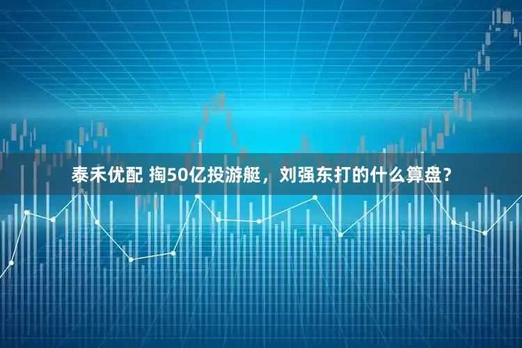 泰禾优配 掏50亿投游艇,刘强东打的什么算盘?