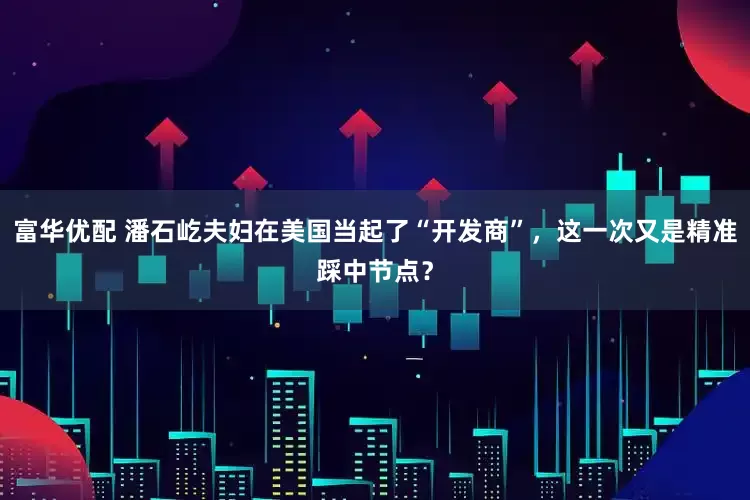 富华优配 潘石屹夫妇在美国当起了“开发商”，这一次又是精准踩中节点？