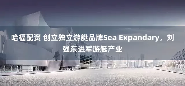 哈福配资 创立独立游艇品牌Sea Expandary，刘强东进军游艇产业